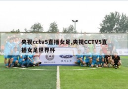 央视cctv5直播女足,央视CCTV5直播女足世界杯